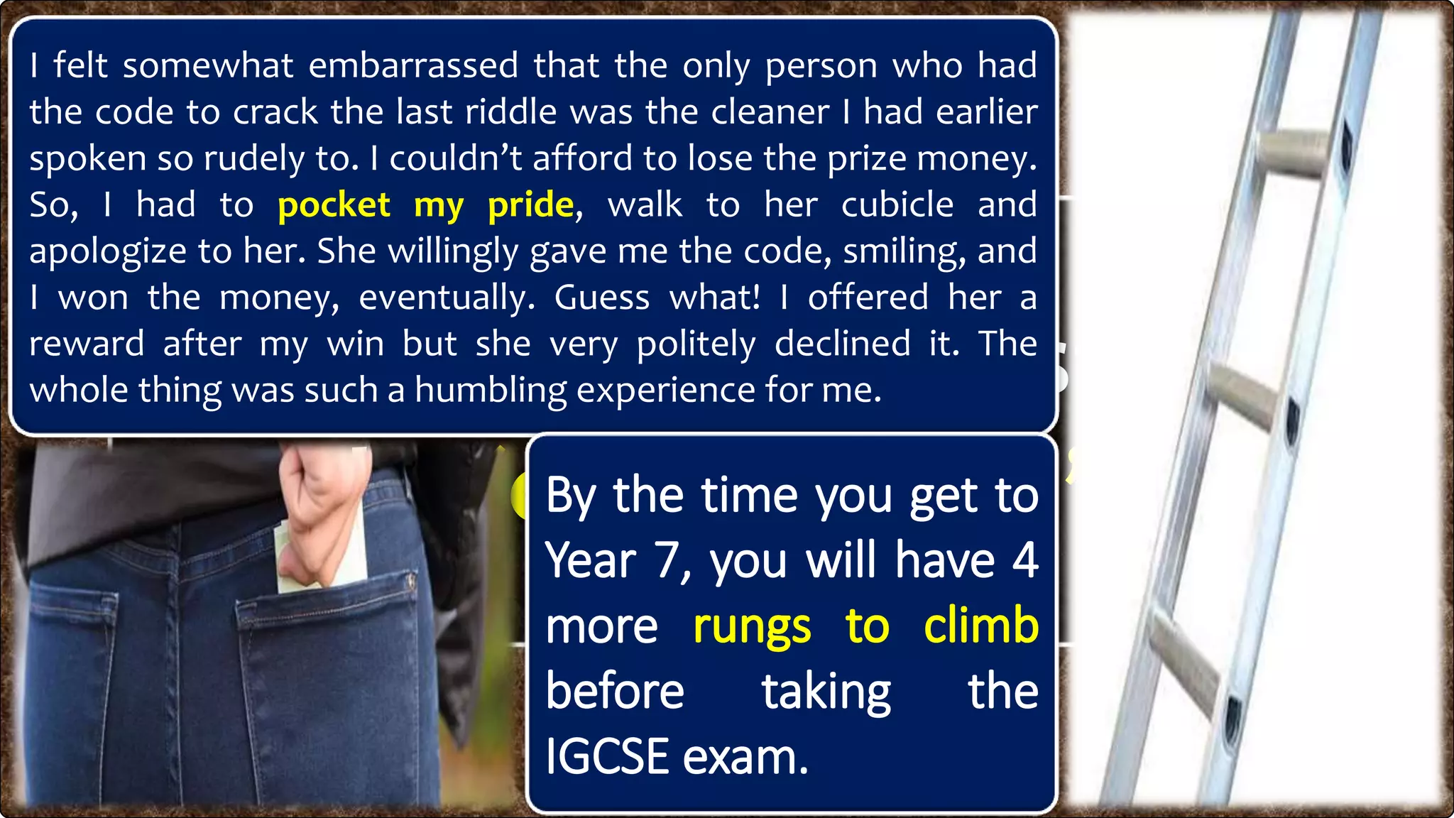 What do you understand
by
I felt somewhat embarrassed that the only person who had
the code to crack the last riddle was the cleaner I had earlier
spoken so rudely to. I couldn’t afford to lose the prize money.
So, I had to pocket my pride, walk to her cubicle and
apologize to her. She willingly gave me the code, smiling, and
I won the money, eventually. Guess what! I offered her a
reward after my win but she very politely declined it. The
whole thing was such a humbling experience for me.
By the time you get to
Year 7, you will have 4
more
before taking the
IGCSE exam.
 