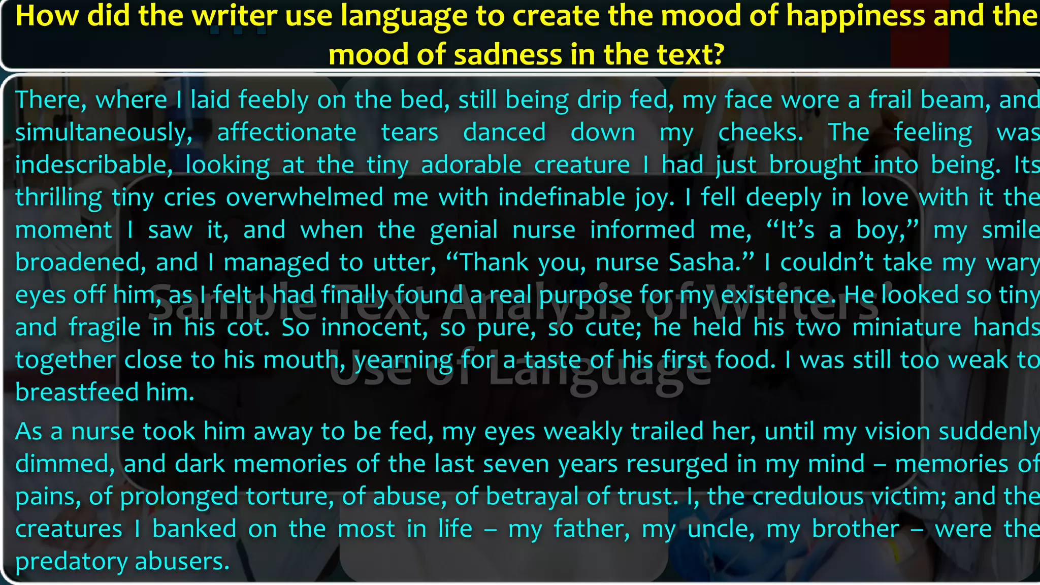 Sample Text Analysis of Writers’
Use of Language
There, where I laid feebly on the bed, still being drip fed, my face wore a frail beam, and
simultaneously, affectionate tears danced down my cheeks. The feeling was
indescribable, looking at the tiny adorable creature I had just brought into being. Its
thrilling tiny cries overwhelmed me with indefinable joy. I fell deeply in love with it the
moment I saw it, and when the genial nurse informed me, “It’s a boy,” my smile
broadened, and I managed to utter, “Thank you, nurse Sasha.” I couldn’t take my wary
eyes off him, as I felt I had finally found a real purpose for my existence. He looked so tiny
and fragile in his cot. So innocent, so pure, so cute; he held his two miniature hands
together close to his mouth, yearning for a taste of his first food. I was still too weak to
breastfeed him.
As a nurse took him away to be fed, my eyes weakly trailed her, until my vision suddenly
dimmed, and dark memories of the last seven years resurged in my mind – memories of
pains, of prolonged torture, of abuse, of betrayal of trust. I, the credulous victim; and the
creatures I banked on the most in life – my father, my uncle, my brother – were the
predatory abusers.
How did the writer use language to create the mood of happiness and the
mood of sadness in the text?
 