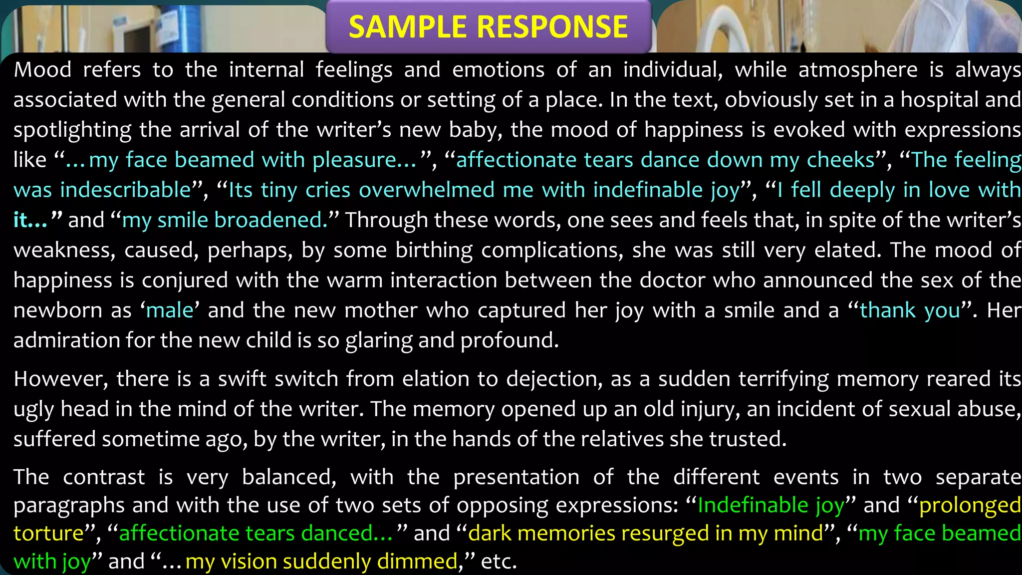 Mood refers to the internal feelings and emotions of an individual, while atmosphere is always
associated with the general conditions or setting of a place. In the text, obviously set in a hospital and
spotlighting the arrival of the writer’s new baby, the mood of happiness is evoked with expressions
like “…my face beamed with pleasure…”, “affectionate tears dance down my cheeks”, “The feeling
was indescribable”, “Its tiny cries overwhelmed me with indefinable joy”, “I fell deeply in love with
it…” and “my smile broadened.” Through these words, one sees and feels that, in spite of the writer’s
weakness, caused, perhaps, by some birthing complications, she was still very elated. The mood of
happiness is conjured with the warm interaction between the doctor who announced the sex of the
newborn as ‘male’ and the new mother who captured her joy with a smile and a “thank you”. Her
admiration for the new child is so glaring and profound.
However, there is a swift switch from elation to dejection, as a sudden terrifying memory reared its
ugly head in the mind of the writer. The memory opened up an old injury, an incident of sexual abuse,
suffered sometime ago, by the writer, in the hands of the relatives she trusted.
The contrast is very balanced, with the presentation of the different events in two separate
paragraphs and with the use of two sets of opposing expressions: “Indefinable joy” and “prolonged
torture”, “affectionate tears danced…” and “dark memories resurged in my mind”, “my face beamed
with joy” and “…my vision suddenly dimmed,” etc.
SAMPLE RESPONSE
 