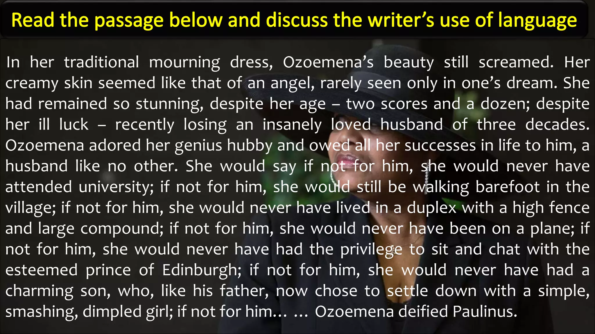 In her traditional mourning dress, Ozoemena’s beauty still screamed. Her
creamy skin seemed like that of an angel, rarely seen only in one’s dream. She
had remained so stunning, despite her age – two scores and a dozen; despite
her ill luck – recently losing an insanely loved husband of three decades.
Ozoemena adored her genius hubby and owed all her successes in life to him, a
husband like no other. She would say if not for him, she would never have
attended university; if not for him, she would still be walking barefoot in the
village; if not for him, she would never have lived in a duplex with a high fence
and large compound; if not for him, she would never have been on a plane; if
not for him, she would never have had the privilege to sit and chat with the
esteemed prince of Edinburgh; if not for him, she would never have had a
charming son, who, like his father, now chose to settle down with a simple,
smashing, dimpled girl; if not for him… … Ozoemena deified Paulinus.
 