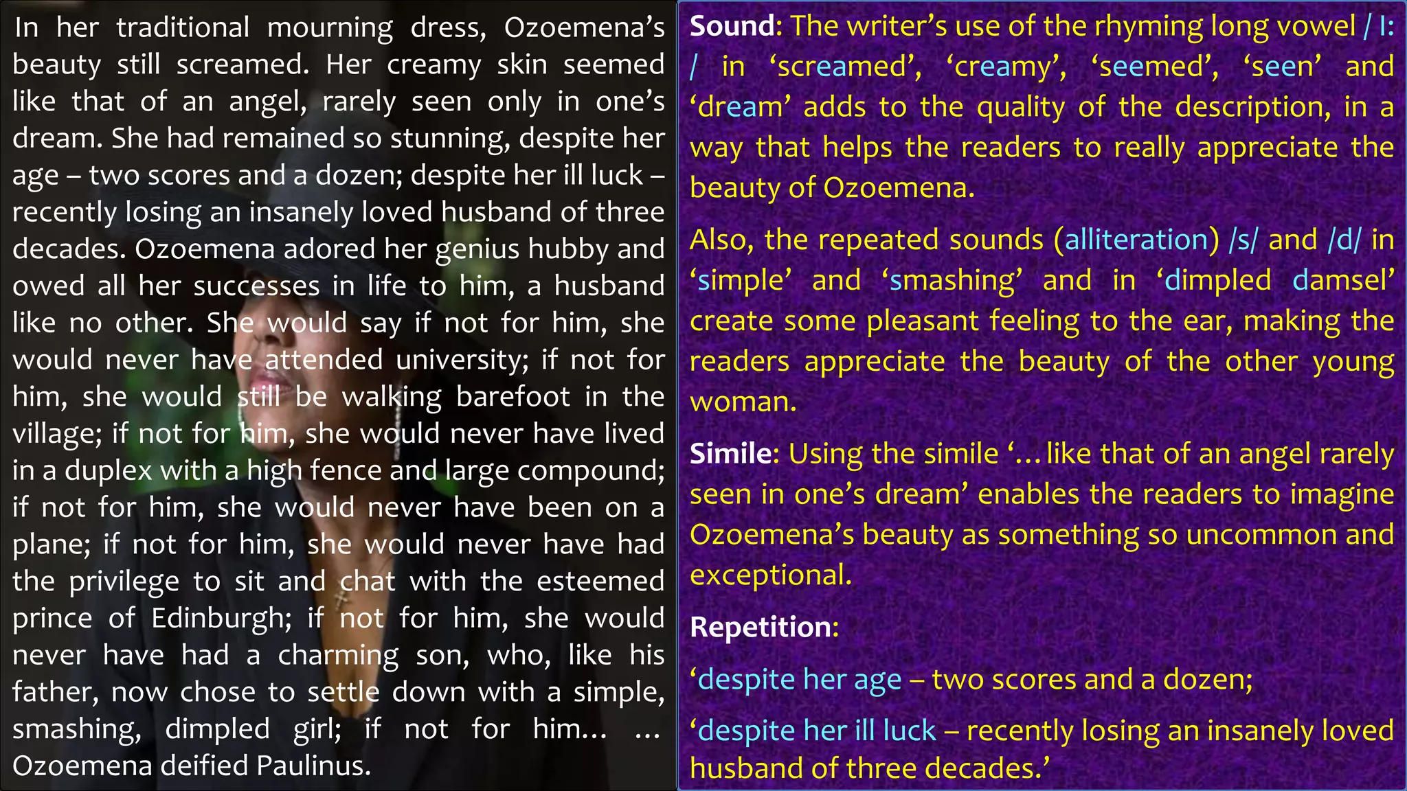 Sound: The writer’s use of the rhyming long vowel / I:
/ in ‘screamed’, ‘creamy’, ‘seemed’, ‘seen’ and
‘dream’ adds to the quality of the description, in a
way that helps the readers to really appreciate the
beauty of Ozoemena.
Also, the repeated sounds (alliteration) /s/ and /d/ in
‘simple’ and ‘smashing’ and in ‘dimpled damsel’
create some pleasant feeling to the ear, making the
readers appreciate the beauty of the other young
woman.
Simile: Using the simile ‘…like that of an angel rarely
seen in one’s dream’ enables the readers to imagine
Ozoemena’s beauty as something so uncommon and
exceptional.
Repetition:
‘despite her age – two scores and a dozen;
‘despite her ill luck – recently losing an insanely loved
husband of three decades.’
In her traditional mourning dress, Ozoemena’s
beauty still screamed. Her creamy skin seemed
like that of an angel, rarely seen only in one’s
dream. She had remained so stunning, despite her
age – two scores and a dozen; despite her ill luck –
recently losing an insanely loved husband of three
decades. Ozoemena adored her genius hubby and
owed all her successes in life to him, a husband
like no other. She would say if not for him, she
would never have attended university; if not for
him, she would still be walking barefoot in the
village; if not for him, she would never have lived
in a duplex with a high fence and large compound;
if not for him, she would never have been on a
plane; if not for him, she would never have had
the privilege to sit and chat with the esteemed
prince of Edinburgh; if not for him, she would
never have had a charming son, who, like his
father, now chose to settle down with a simple,
smashing, dimpled girl; if not for him… …
Ozoemena deified Paulinus.
 