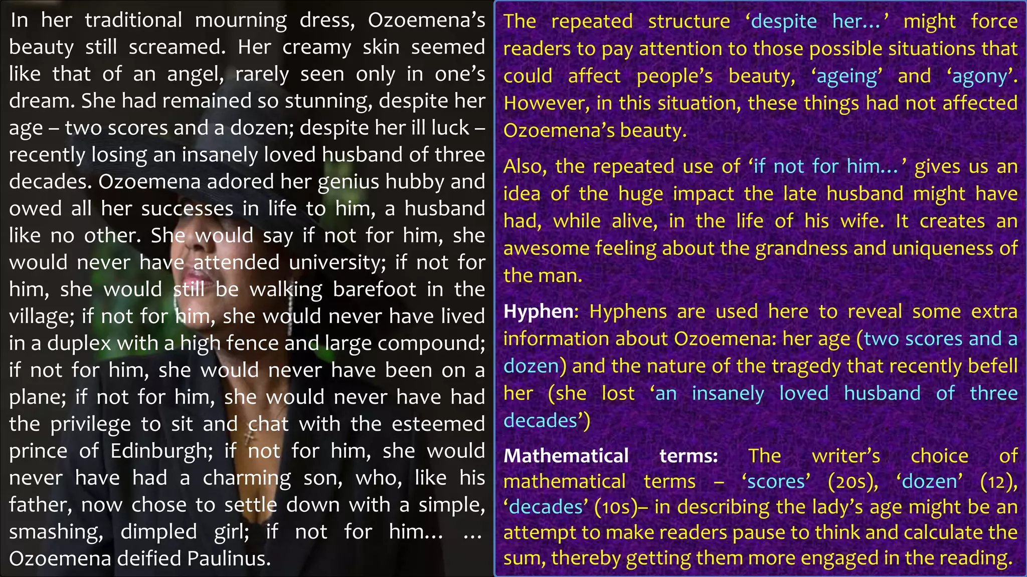 In her traditional mourning dress, Ozoemena’s
beauty still screamed. Her creamy skin seemed
like that of an angel, rarely seen only in one’s
dream. She had remained so stunning, despite her
age – two scores and a dozen; despite her ill luck –
recently losing an insanely loved husband of three
decades. Ozoemena adored her genius hubby and
owed all her successes in life to him, a husband
like no other. She would say if not for him, she
would never have attended university; if not for
him, she would still be walking barefoot in the
village; if not for him, she would never have lived
in a duplex with a high fence and large compound;
if not for him, she would never have been on a
plane; if not for him, she would never have had
the privilege to sit and chat with the esteemed
prince of Edinburgh; if not for him, she would
never have had a charming son, who, like his
father, now chose to settle down with a simple,
smashing, dimpled girl; if not for him… …
Ozoemena deified Paulinus.
The repeated structure ‘despite her…’ might force
readers to pay attention to those possible situations that
could affect people’s beauty, ‘ageing’ and ‘agony’.
However, in this situation, these things had not affected
Ozoemena’s beauty.
Also, the repeated use of ‘if not for him…’ gives us an
idea of the huge impact the late husband might have
had, while alive, in the life of his wife. It creates an
awesome feeling about the grandness and uniqueness of
the man.
Hyphen: Hyphens are used here to reveal some extra
information about Ozoemena: her age (two scores and a
dozen) and the nature of the tragedy that recently befell
her (she lost ‘an insanely loved husband of three
decades’)
Mathematical terms: The writer’s choice of
mathematical terms – ‘scores’ (20s), ‘dozen’ (12),
‘decades’ (10s)– in describing the lady’s age might be an
attempt to make readers pause to think and calculate the
sum, thereby getting them more engaged in the reading.
 