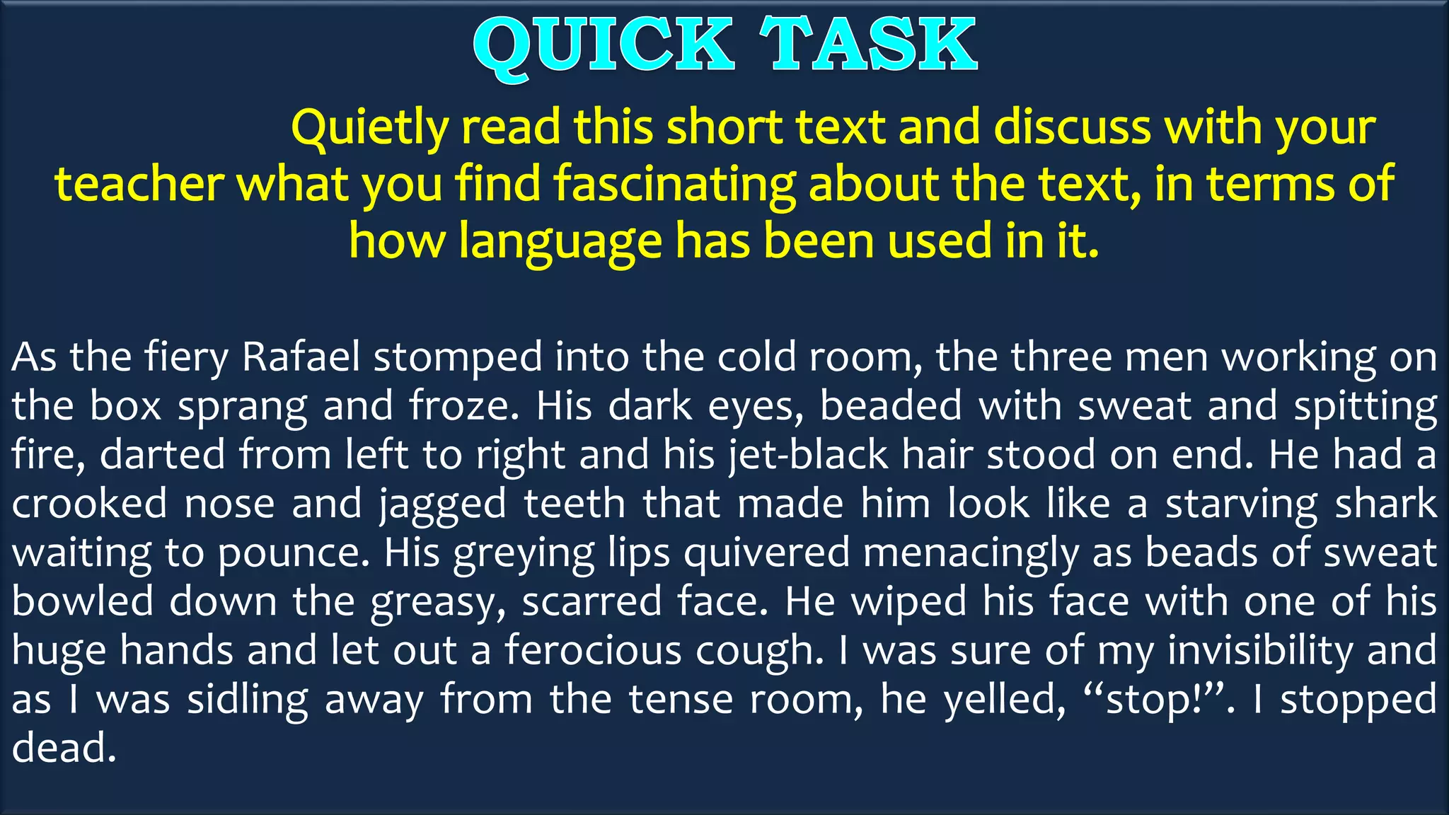 As the fiery Rafael stomped into the cold room, the three men working on
the box sprang and froze. His dark eyes, beaded with sweat and spitting
fire, darted from left to right and his jet-black hair stood on end. He had a
crooked nose and jagged teeth that made him look like a starving shark
waiting to pounce. His greying lips quivered menacingly as beads of sweat
bowled down the greasy, scarred face. He wiped his face with one of his
huge hands and let out a ferocious cough. I was sure of my invisibility and
as I was sidling away from the tense room, he yelled, “stop!”. I stopped
dead.
 