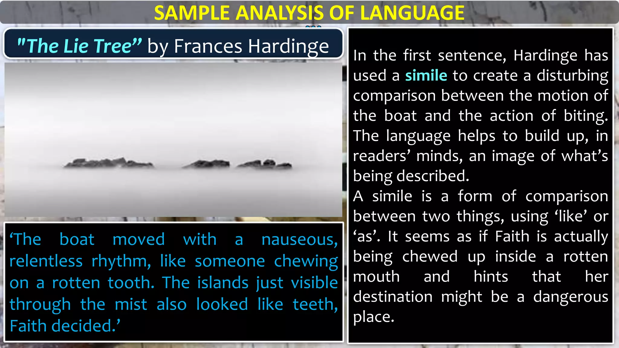‘The boat moved with a nauseous,
relentless rhythm, like someone chewing
on a rotten tooth. The islands just visible
through the mist also looked like teeth,
Faith decided.’
SAMPLE ANALYSIS OF LANGUAGE
"The Lie Tree” by Frances Hardinge In the first sentence, Hardinge has
used a simile to create a disturbing
comparison between the motion of
the boat and the action of biting.
The language helps to build up, in
readers’ minds, an image of what’s
being described.
A simile is a form of comparison
between two things, using ‘like’ or
‘as’. It seems as if Faith is actually
being chewed up inside a rotten
mouth and hints that her
destination might be a dangerous
place.
 
