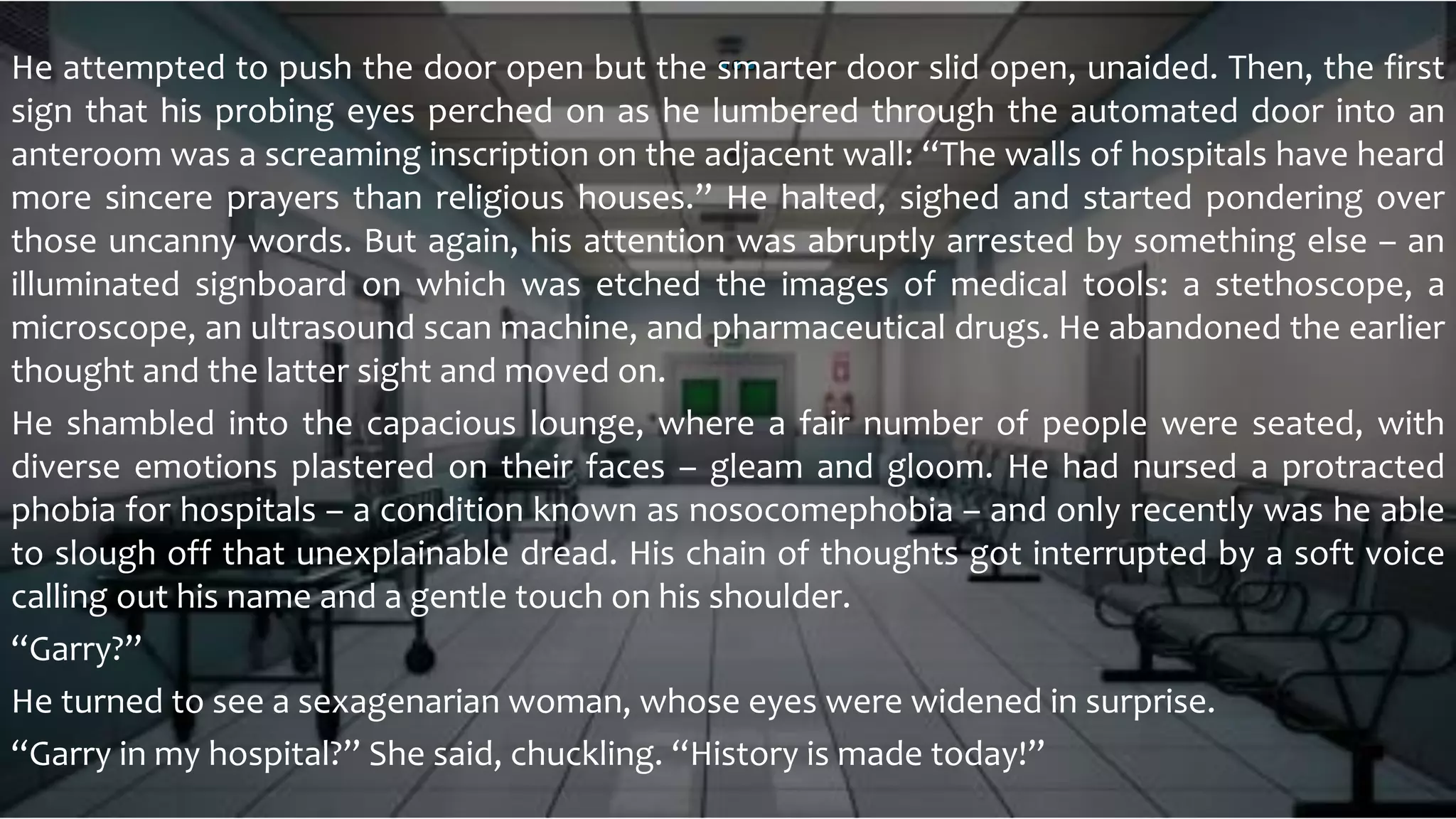 He attempted to push the door open but the smarter door slid open, unaided. Then, the first
sign that his probing eyes perched on as he lumbered through the automated door into an
anteroom was a screaming inscription on the adjacent wall: “The walls of hospitals have heard
more sincere prayers than religious houses.” He halted, sighed and started pondering over
those uncanny words. But again, his attention was abruptly arrested by something else – an
illuminated signboard on which was etched the images of medical tools: a stethoscope, a
microscope, an ultrasound scan machine, and pharmaceutical drugs. He abandoned the earlier
thought and the latter sight and moved on.
He shambled into the capacious lounge, where a fair number of people were seated, with
diverse emotions plastered on their faces – gleam and gloom. He had nursed a protracted
phobia for hospitals – a condition known as nosocomephobia – and only recently was he able
to slough off that unexplainable dread. His chain of thoughts got interrupted by a soft voice
calling out his name and a gentle touch on his shoulder.
“Garry?”
He turned to see a sexagenarian woman, whose eyes were widened in surprise.
“Garry in my hospital?” She said, chuckling. “History is made today!”
 