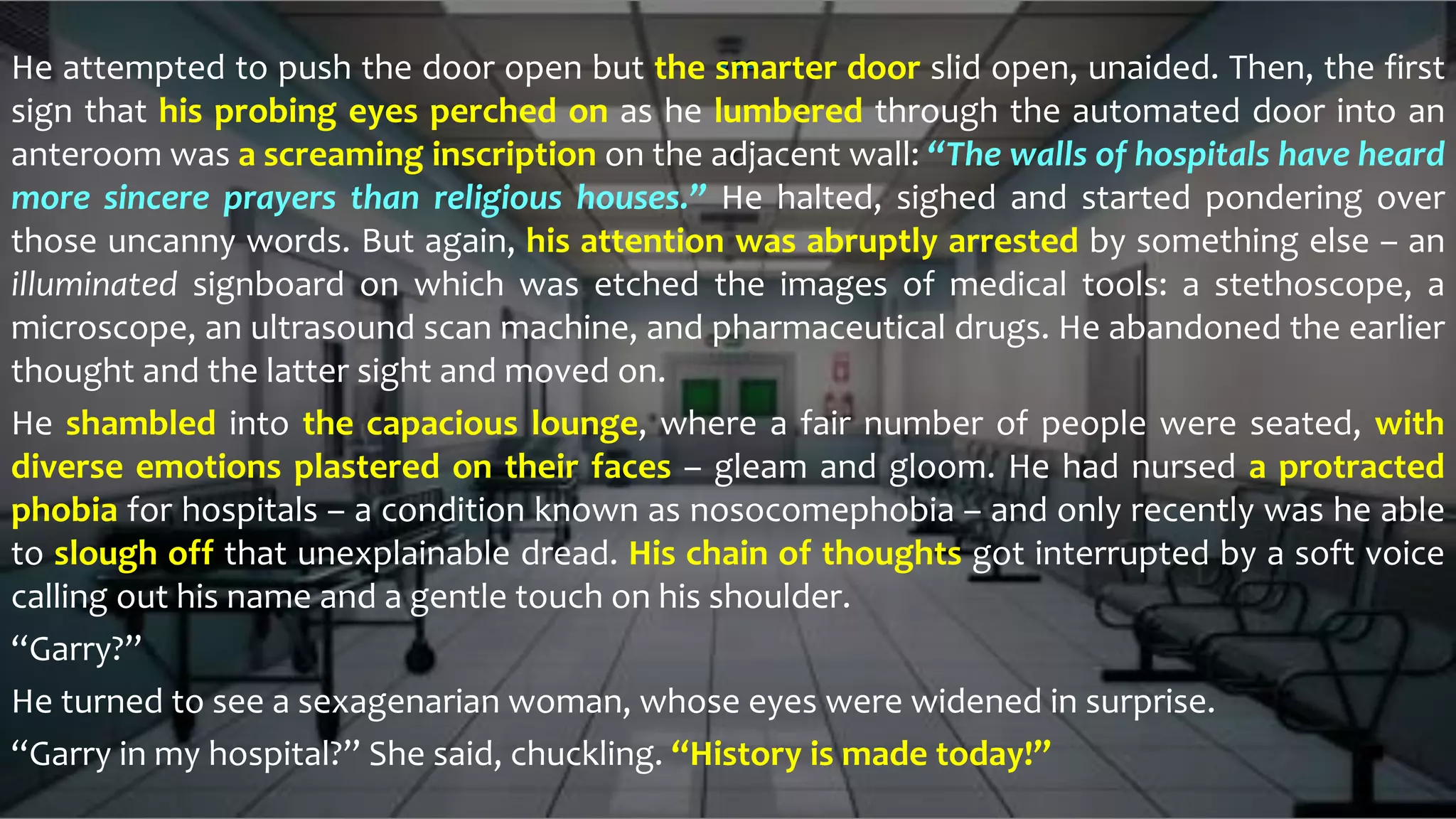 He attempted to push the door open but the smarter door slid open, unaided. Then, the first
sign that his probing eyes perched on as he lumbered through the automated door into an
anteroom was a screaming inscription on the adjacent wall: “The walls of hospitals have heard
more sincere prayers than religious houses.” He halted, sighed and started pondering over
those uncanny words. But again, his attention was abruptly arrested by something else – an
illuminated signboard on which was etched the images of medical tools: a stethoscope, a
microscope, an ultrasound scan machine, and pharmaceutical drugs. He abandoned the earlier
thought and the latter sight and moved on.
He shambled into the capacious lounge, where a fair number of people were seated, with
diverse emotions plastered on their faces – gleam and gloom. He had nursed a protracted
phobia for hospitals – a condition known as nosocomephobia – and only recently was he able
to slough off that unexplainable dread. His chain of thoughts got interrupted by a soft voice
calling out his name and a gentle touch on his shoulder.
“Garry?”
He turned to see a sexagenarian woman, whose eyes were widened in surprise.
“Garry in my hospital?” She said, chuckling. “History is made today!”
 