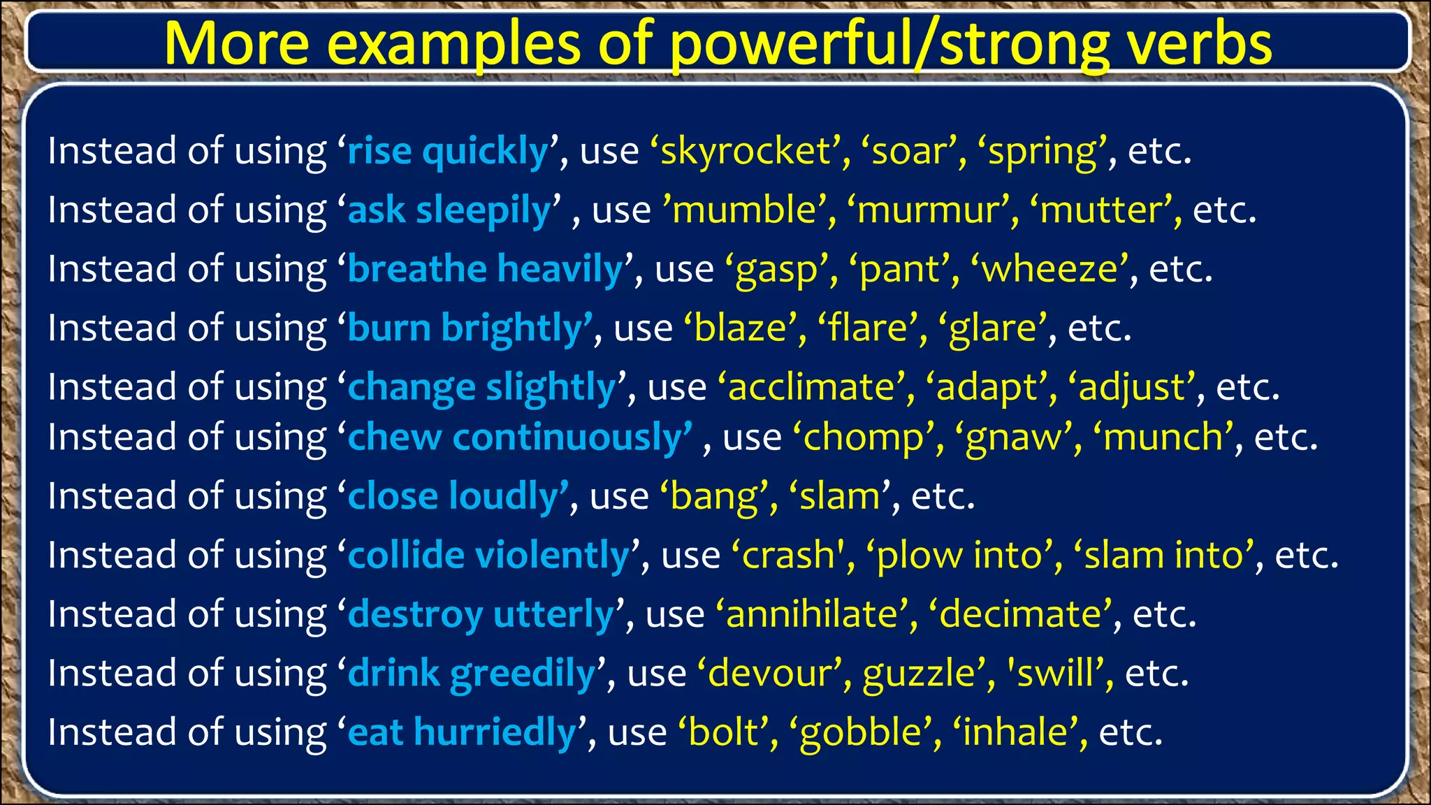 Instead of using ‘rise quickly’, use ‘skyrocket’, ‘soar’, ‘spring’, etc.
Instead of using ‘ask sleepily’ , use ’mumble’, ‘murmur’, ‘mutter’, etc.
Instead of using ‘breathe heavily’, use ‘gasp’, ‘pant’, ‘wheeze’, etc.
Instead of using ‘burn brightly’, use ‘blaze’, ‘flare’, ‘glare’, etc.
Instead of using ‘change slightly’, use ‘acclimate’, ‘adapt’, ‘adjust’, etc.
Instead of using ‘chew continuously’ , use ‘chomp’, ‘gnaw’, ‘munch’, etc.
Instead of using ‘close loudly’, use ‘bang’, ‘slam’, etc.
Instead of using ‘collide violently’, use ‘crash', ‘plow into’, ‘slam into’, etc.
Instead of using ‘destroy utterly’, use ‘annihilate’, ‘decimate’, etc.
Instead of using ‘drink greedily’, use ‘devour’, guzzle’, 'swill’, etc.
Instead of using ‘eat hurriedly’, use ‘bolt’, ‘gobble’, ‘inhale’, etc.
 