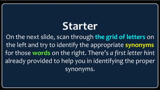 Starter
On the next slide, scan through the grid of letters on
the left and try to identify the appropriate synonyms
for those words on the right. There’s a first letter hint
already provided to help you in identifying the proper
synonyms.
 