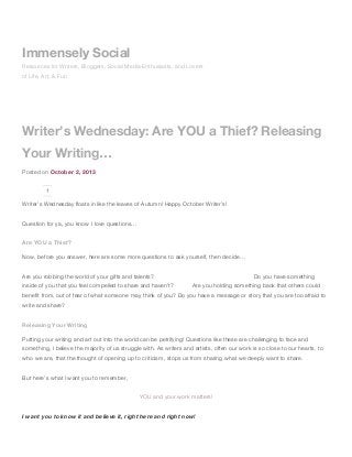 Writer’s Wednesday: Are YOU a Thief? Releasing
Your Writing…
Posted on October 2, 2013
1
Writer’s Wednesday floats in like the leaves of Autumn! Happy October Writer’s!
Question for ya, you know I love questions…
Are YOU a Thief?
Now, before you answer, here are some more questions to ask yourself, then decide…
Are you robbing the world of your gifts and talents? Do you have something
inside of you that you feel compelled to share and haven’t? Are you holding something back that others could
benefit from, out of fear of what someone may think of you? Do you have a message or story that you are too afraid to
write and share?
Releasing Your Writing
Putting your writing and art out into the world can be petrifying! Questions like these are challenging to face and
something, I believe the majority of us struggle with. As writers and artists, often our work is so close to our hearts, to
who we are, that the thought of opening up to criticism, stops us from sharing what we deeply want to share.
But here’s what I want you to remember,
YOU and your work matters!
I want you to know it and believe it, right here and right now!
Immensely Social
Resources for Writers, Bloggers, Social Media Enthusiasts, and Lovers
of Life, Art, & Fun
 