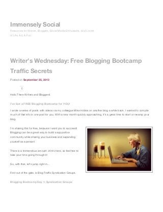 Writer’s Wednesday: Free Blogging Bootcamp
Traffic Secrets
Posted on September 25, 2013
0
Hello There Writers and Bloggers!
I’ve Got a FREE Blogging Bootcamp for YOU!
I wrote a series of posts with videos via my colleague Mike Hobbs on another blog a while back. I wanted to compile
much of that info in one post for you. With a new month quickly approaching, it’s a great time to start or revamp your
blog.
I’m sharing this for free, because I want you to succeed!
Blogging can be a great way to build a supportive
community while sharing your business and expanding
yourself as a person!
There is a tremendous amount of info here, so feel free to
take your time going through it!
So, with that, let’s jump right in…
First out of the gate, is Blog Traffic Syndication Groups.
Blogging Bootcamp Day 1: Syndication Groups
Immensely Social
Resources for Writers, Bloggers, Social Media Enthusiasts, and Lovers
of Life, Art, & Fun
 