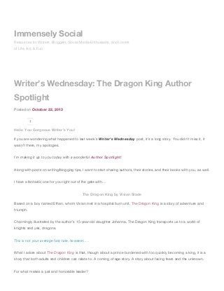Immensely Social
Resources for Writers, Bloggers, Social Media Enthusiasts, and Lovers
of Life, Art, & Fun

Writer’s Wednesday: The Dragon King Author
Spotlight
Posted on October 22, 2013
1

Hello You Gorgeous Writer’s You!
If you are wondering what happened to last week’s Writer’s Wednesday post, it’s a long story. You didn’t miss it, it
wasn’t there, my apologies.
I’m making it up to you today with a wonderful Author Spotlight!
Along with posts on writing/blogging tips, I want to start sharing authors, their stories, and their books with you, as well.
I have a fantastic one for you right out of the gate with…
The Dragon King by Vivian Slade
Based on a boy named Ethan, whom Vivian met in a hospital burn unit, The Dragon King is a story of adventure and
triumph.
Charmingly illustrated by the author’s 15-year-old daughter Johanna, The Dragon King transports us to a world of
knights and yes, dragons.
This is not your average fairy tale, however….
What I adore about The Dragon King is that, though about a prince burdened with too quickly becoming a king, it is a
story that both adults and children can relate to. A coming of age story. A story about facing fears and the unknown.
For what makes a just and honorable leader?

 