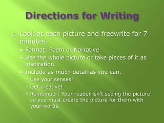    Look at each picture and freewrite for 7
    minutes.
     Format: Poem or Narrative
     Use the whole picture or take pieces of it as
      inspiration.
     Include as much detail as you can.
         Use your senses!
         Get creative!
         Remember: Your reader isn’t seeing the picture
         so you must create the picture for them with
         your words.
 