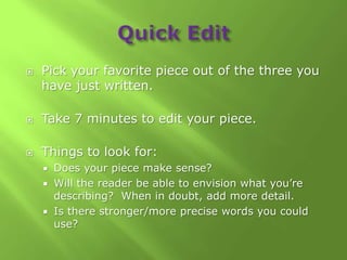    Pick your favorite piece out of the three you
    have just written.

   Take 7 minutes to edit your piece.

   Things to look for:
     Does your piece make sense?
     Will the reader be able to envision what you’re
      describing? When in doubt, add more detail.
     Is there stronger/more precise words you could
      use?
 