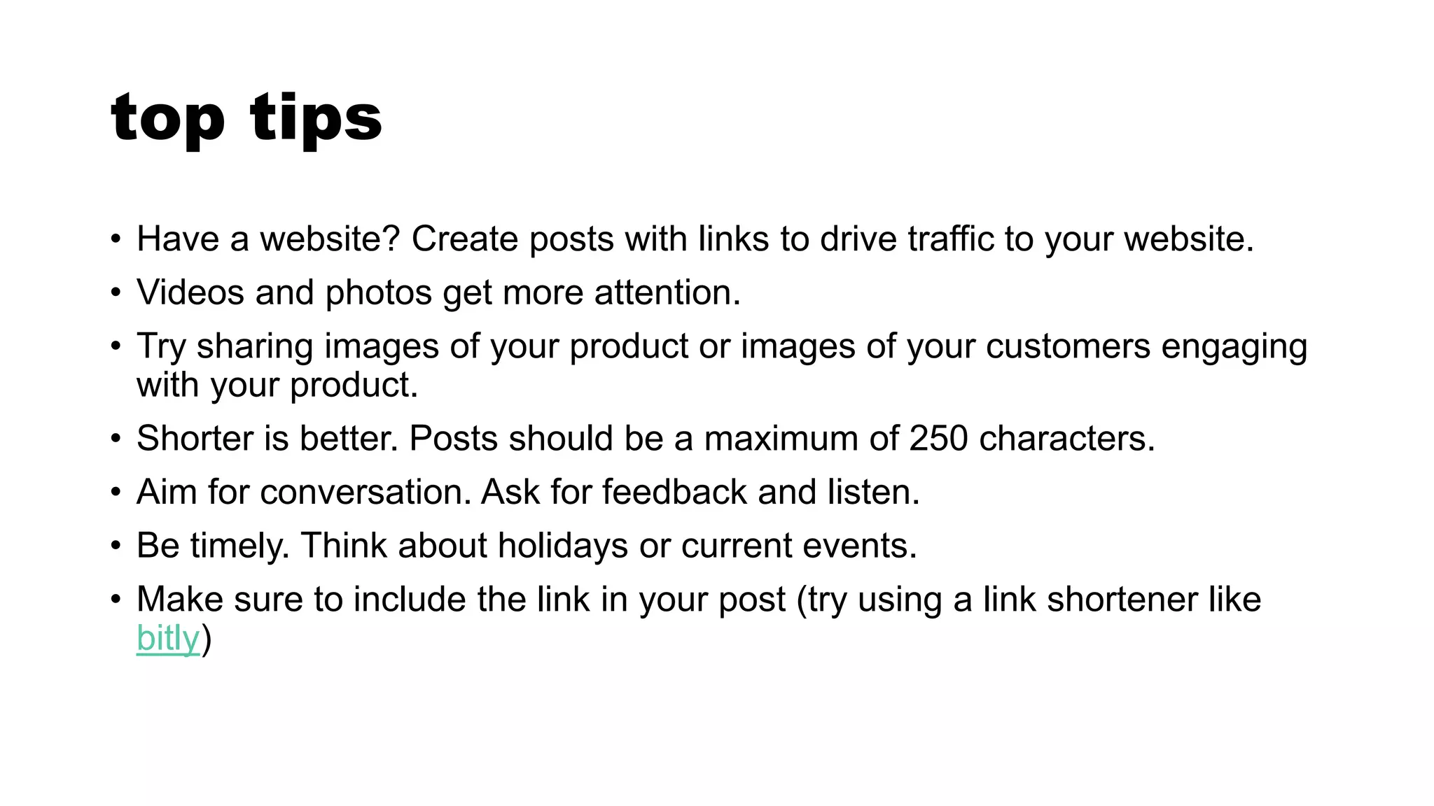 top tips
• Have a website? Create posts with links to drive traffic to your website.
• Videos and photos get more attention.
• Try sharing images of your product or images of your customers engaging
with your product.
• Shorter is better. Posts should be a maximum of 250 characters.
• Aim for conversation. Ask for feedback and listen.
• Be timely. Think about holidays or current events.
• Make sure to include the link in your post (try using a link shortener like
bitly)
 