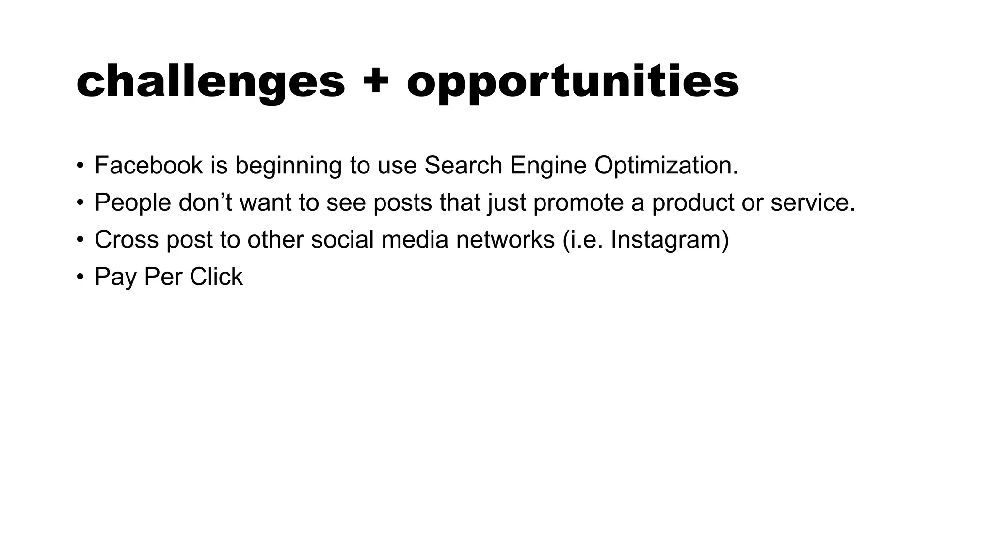 challenges + opportunities
• Facebook is beginning to use Search Engine Optimization.
• People don’t want to see posts that just promote a product or service.
• Cross post to other social media networks (i.e. Instagram)
• Pay Per Click
 