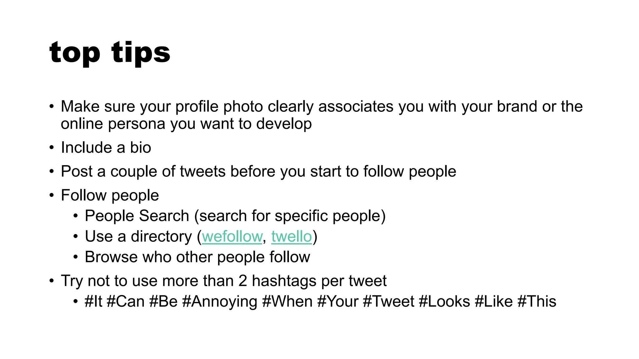 top tips
• Make sure your profile photo clearly associates you with your brand or the
online persona you want to develop
• Include a bio
• Post a couple of tweets before you start to follow people
• Follow people
• People Search (search for specific people)
• Use a directory (wefollow, twello)
• Browse who other people follow
• Try not to use more than 2 hashtags per tweet
• #It #Can #Be #Annoying #When #Your #Tweet #Looks #Like #This
 