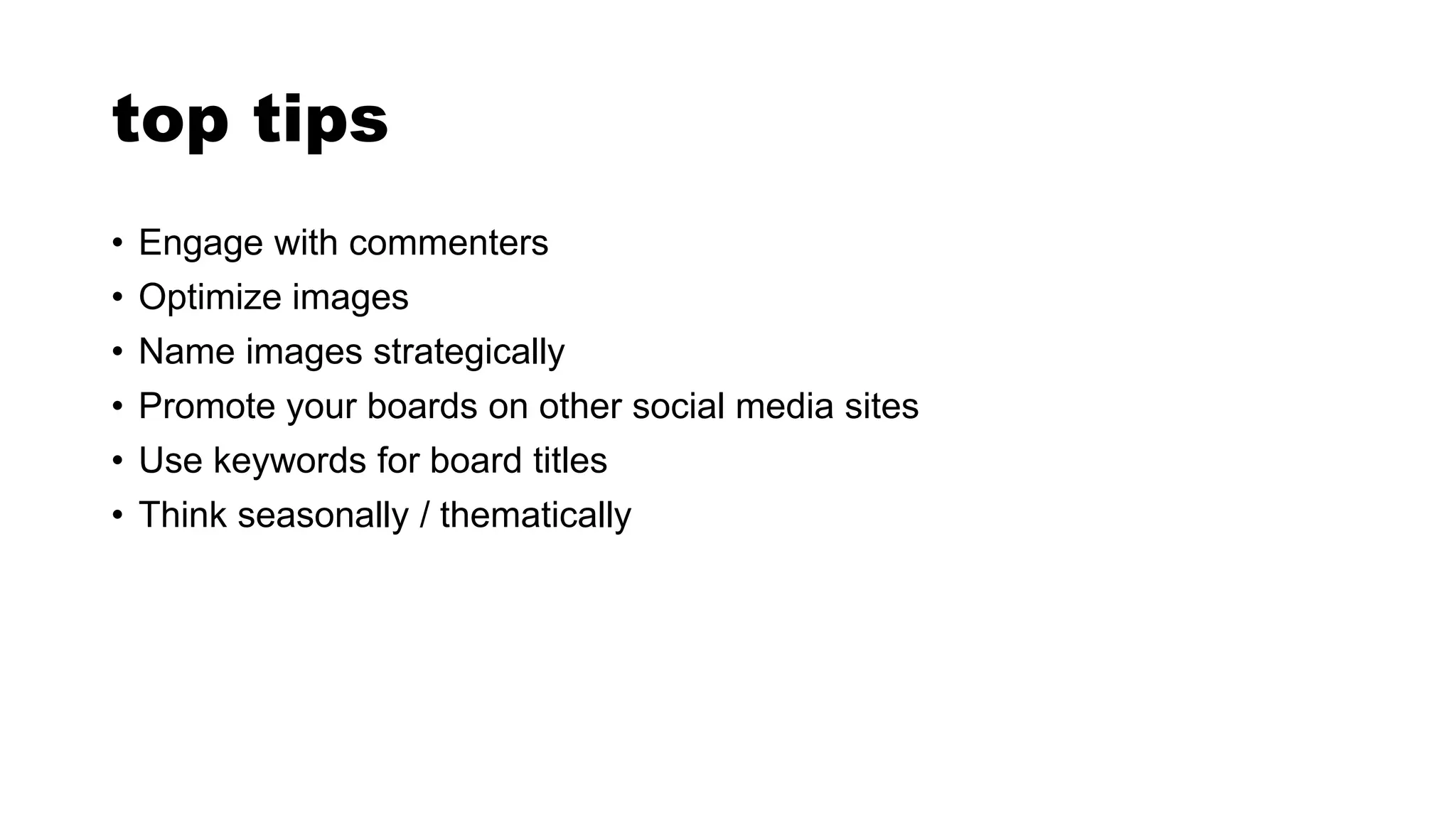 top tips
• Engage with commenters
• Optimize images
• Name images strategically
• Promote your boards on other social media sites
• Use keywords for board titles
• Think seasonally / thematically
 