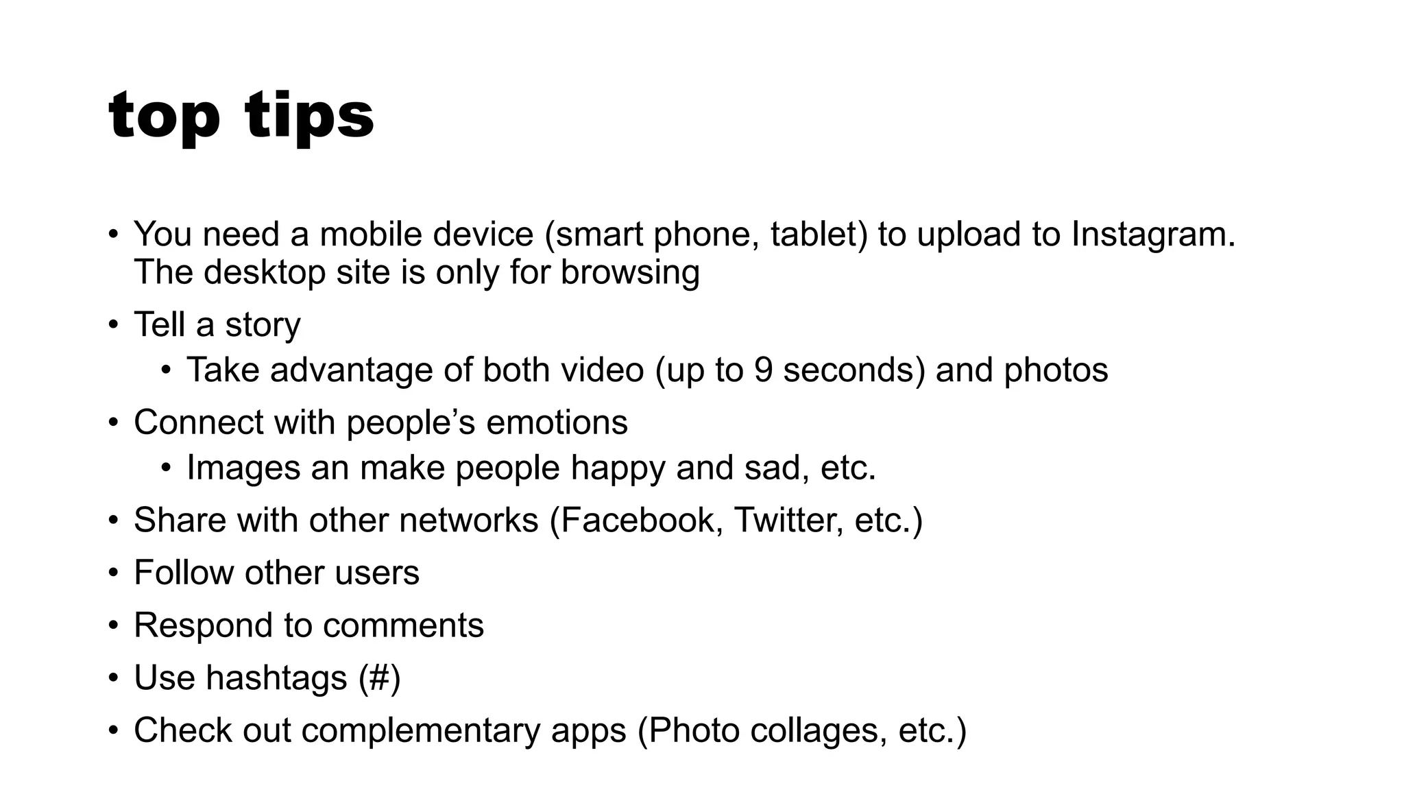 top tips
• You need a mobile device (smart phone, tablet) to upload to Instagram.
The desktop site is only for browsing
• Tell a story
• Take advantage of both video (up to 9 seconds) and photos
• Connect with people’s emotions
• Images an make people happy and sad, etc.
• Share with other networks (Facebook, Twitter, etc.)
• Follow other users
• Respond to comments
• Use hashtags (#)
• Check out complementary apps (Photo collages, etc.)
 