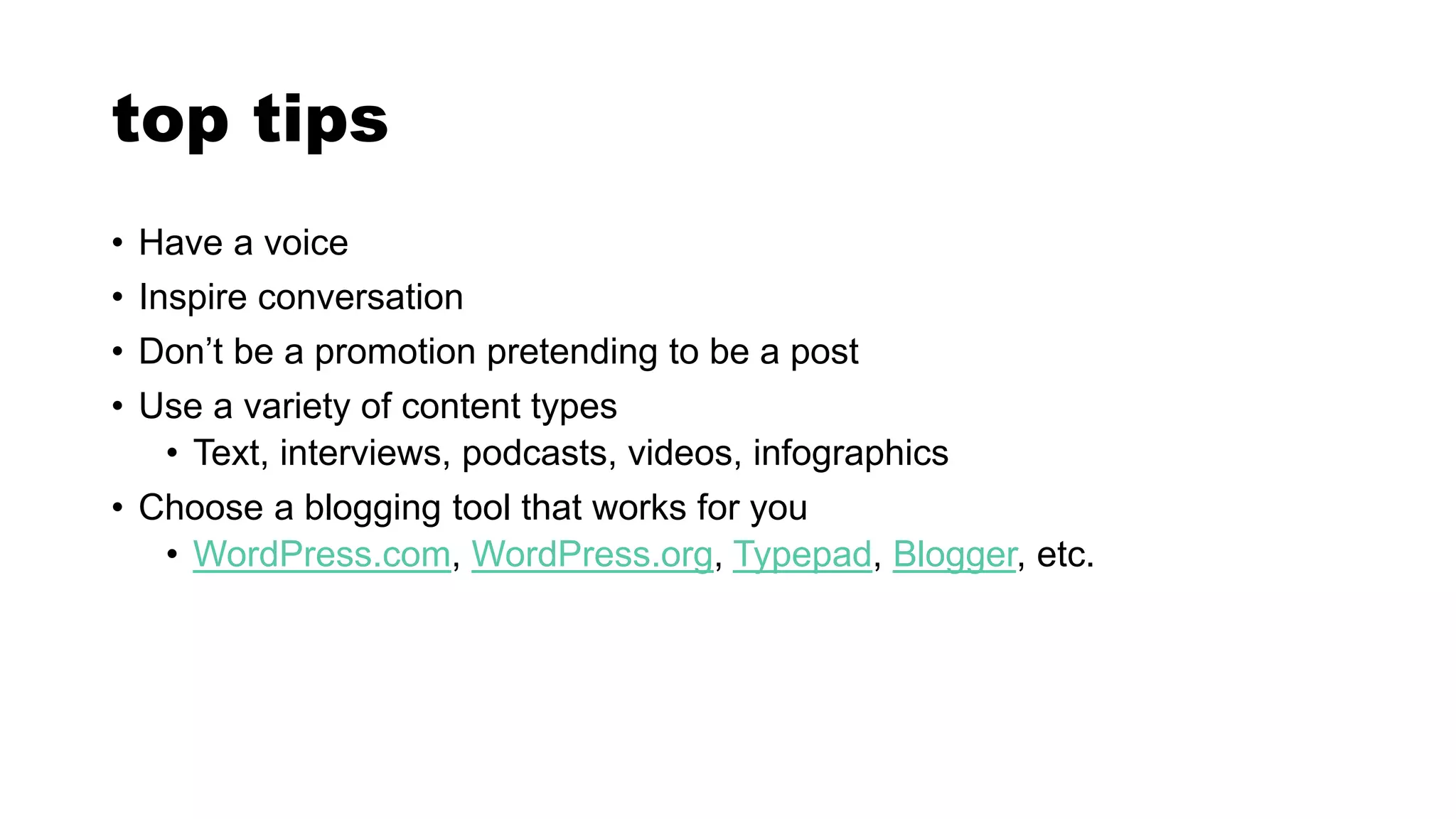 top tips
• Have a voice
• Inspire conversation
• Don’t be a promotion pretending to be a post
• Use a variety of content types
• Text, interviews, podcasts, videos, infographics
• Choose a blogging tool that works for you
• WordPress.com, WordPress.org, Typepad, Blogger, etc.
 