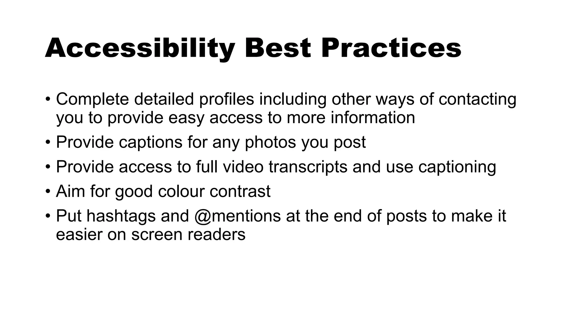 Accessibility Best Practices
• Complete detailed profiles including other ways of contacting
you to provide easy access to more information
• Provide captions for any photos you post
• Provide access to full video transcripts and use captioning
• Aim for good colour contrast
• Put hashtags and @mentions at the end of posts to make it
easier on screen readers
 