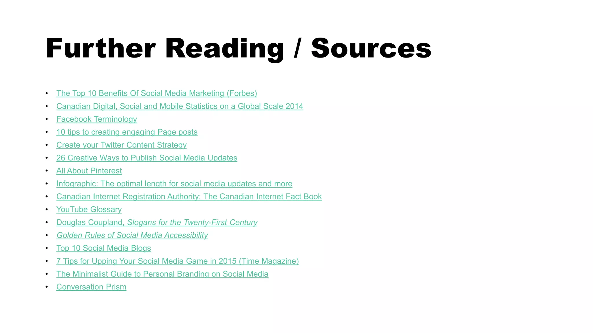 Further Reading / Sources
• The Top 10 Benefits Of Social Media Marketing (Forbes)
• Canadian Digital, Social and Mobile Statistics on a Global Scale 2014
• Facebook Terminology
• 10 tips to creating engaging Page posts
• Create your Twitter Content Strategy
• 26 Creative Ways to Publish Social Media Updates
• All About Pinterest
• Infographic: The optimal length for social media updates and more
• Canadian Internet Registration Authority: The Canadian Internet Fact Book
• YouTube Glossary
• Douglas Coupland, Slogans for the Twenty-First Century
• Golden Rules of Social Media Accessibility
• Top 10 Social Media Blogs
• 7 Tips for Upping Your Social Media Game in 2015 (Time Magazine)
• The Minimalist Guide to Personal Branding on Social Media
• Conversation Prism
 
