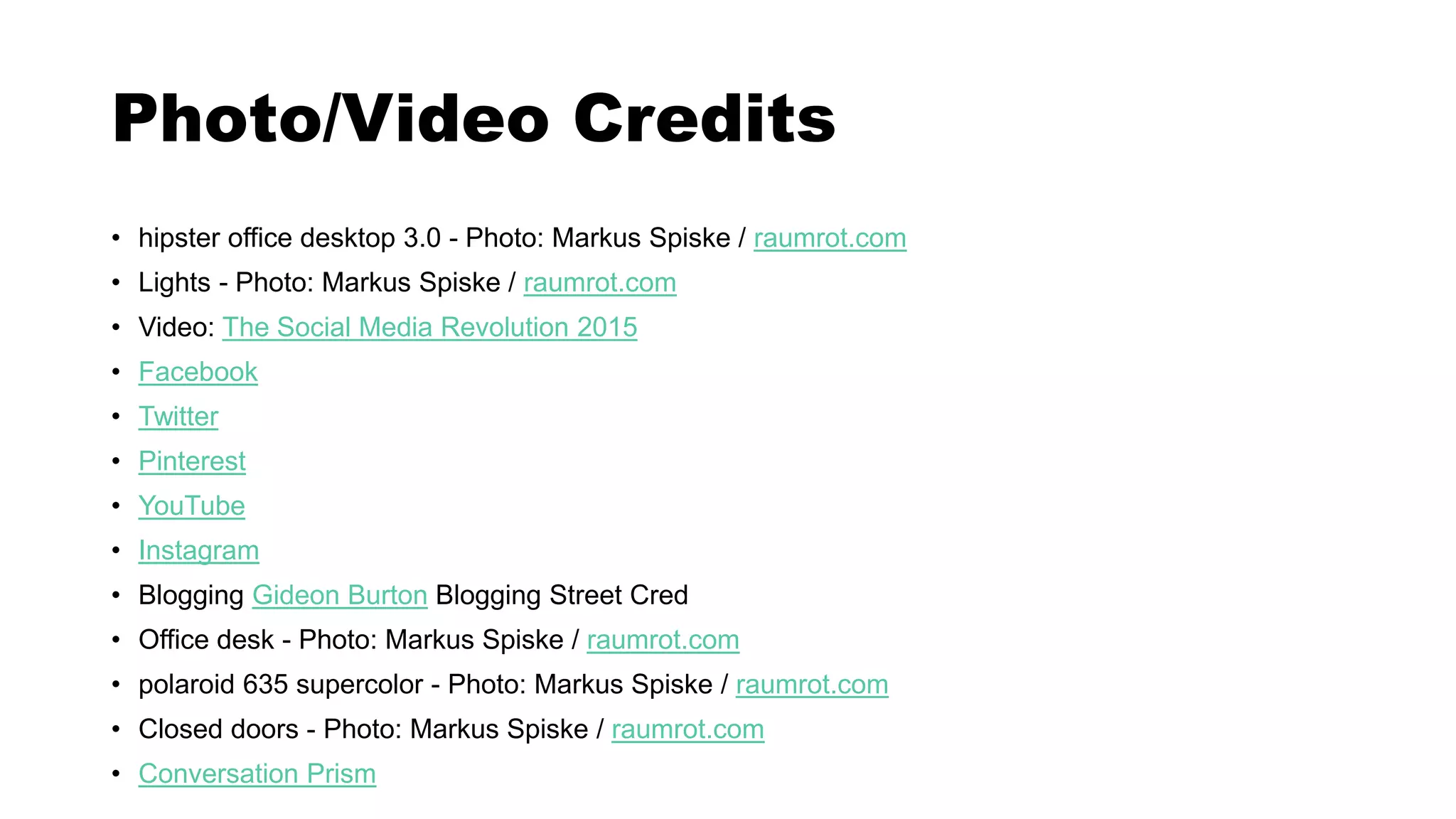 Photo/Video Credits
• hipster office desktop 3.0 - Photo: Markus Spiske / raumrot.com
• Lights - Photo: Markus Spiske / raumrot.com
• Video: The Social Media Revolution 2015
• Facebook
• Twitter
• Pinterest
• YouTube
• Instagram
• Blogging Gideon Burton Blogging Street Cred
• Office desk - Photo: Markus Spiske / raumrot.com
• polaroid 635 supercolor - Photo: Markus Spiske / raumrot.com
• Closed doors - Photo: Markus Spiske / raumrot.com
• Conversation Prism
 