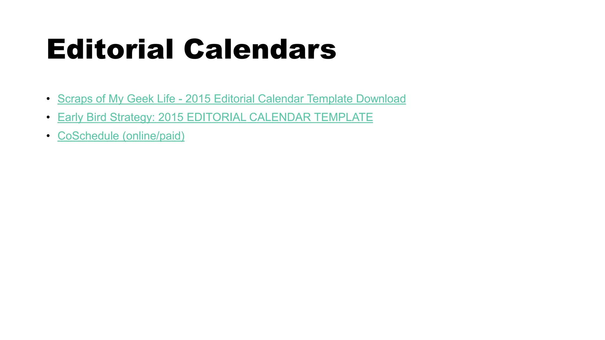 Editorial Calendars
• Scraps of My Geek Life - 2015 Editorial Calendar Template Download
• Early Bird Strategy: 2015 EDITORIAL CALENDAR TEMPLATE
• CoSchedule (online/paid)
 