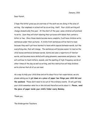 January, 2011

Dear Parent,



I hope this letter gives you an overview of the work we are doing in the area of

writing. Our emphasis in school will be on writing, itself. Your child’s writing will

change dramatically this year. At the start of the year, some children will pretend

to write. Soon they will start labeling their pictures with labels that contain a

letter or two. Once those labels become more complete, I will have children write

sentences under their pictures. A child’s first sentences will be hard to read

because they won’t yet have learned to leave white spaces between words, but like

everything else, that will change. The sentences will become easier to read as the

child leaves sentences between words, learns and uses a repertoire of familiar

words, and becomes more skilled with using phonemic awareness and phonics. We

will continue to teach letters, sounds, and the spelling of high-frequency words at

other times of the day as well as writing, and this instruction will help children

write stories that all of us can read.



As a way to help your child draw and write about his or her experiences, we are

please asking you to jot down on a piece of paper two things your child did over

the weekend. These don’t need to be out of the ordinary events. It will just help

your child remember what he or she did and therefore write about it. Please, send

the piece of paper inside your child’s folder every Monday.



Thank you,



The Kindergarten Teachers
 