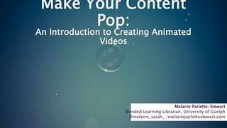 Make Your Content
Pop:
An Introduction to Creating Animated
Videos
Melanie Parlette-Stewart
Blended Learning Librarian, University of Guelph
@melanie_sarah_ /melanieparlettestewart.com
 