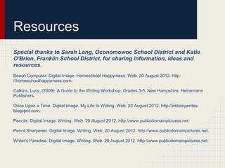 Resources
Special thanks to Sarah Lang, Oconomowoc School District and Katie
O'Brien, Franklin School District, for sharing information, ideas and
resources.
Beach Computer. Digital Image. Homeschool Happymess. Web. 20 August 2012. http:
//homeschoolhappymess.com.
Calkins, Lucy. (2009). A Guide to the Writing Workshop, Grades 3-5. New Hampshire: Heinemann
Publishers.
Once Upon a Time. Digital Image. My Life In Writing. Web. 20 August 2012. http://dstracywrites.
blogspot.com.
Pencils. Digital Image. Writing. Web. 20 August 2012. http://www.publicdomainpictures.net.
Pencil Sharpener. Digital Image. Writing. Web. 20 August 2012. http://www.publicdomainpictures.net.
Writer's Paradise. Digital Image. Writing. Web. 20 August 2012. http://www.publicdomainpictures.net.
 