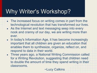 Why Writer's Workshop?
● The increased focus on writing comes in part from the
technological revolution that has transformed our lives.
● As the Internet and text messaging seep into every
nook and cranny of our day, we are writing more than
ever.
● In today's Information Age, it has become increasingly
important that all children are given an education that
enables them to synthesize, organize, reflect on, and
respond to data in their world.
● Three years ago, a National Writing Commission called
for a Writing Revolution, suggesting that children need
to double the amount of time they spend writing in their
classrooms.
~Lucy Calkins
 