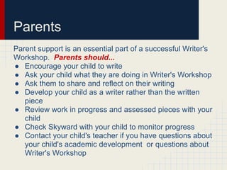 Parents
Parent support is an essential part of a successful Writer's
Workshop. Parents should...
● Encourage your child to write
● Ask your child what they are doing in Writer's Workshop
● Ask them to share and reflect on their writing
● Develop your child as a writer rather than the written
piece
● Review work in progress and assessed pieces with your
child
● Check Skyward with your child to monitor progress
● Contact your child's teacher if you have questions about
your child's academic development or questions about
Writer's Workshop
 