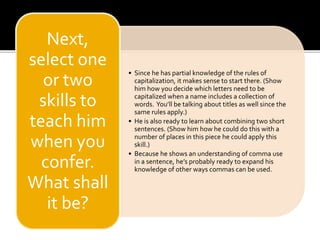 • Since he has partial knowledge of the rules of 
capitalization, it makes sense to start there. (Show 
him how you decide which letters need to be 
capitalized when a name includes a collection of 
words. You’ll be talking about titles as well since the 
same rules apply.) 
• He is also ready to learn about combining two short 
sentences. (Show him how he could do this with a 
number of places in this piece he could apply this 
skill.) 
• Because he shows an understanding of comma use 
in a sentence, he’s probably ready to expand his 
knowledge of other ways commas can be used. 
Next, 
select one 
or two 
skills to 
teach him 
when you 
confer. 
What shall 
it be? 
 