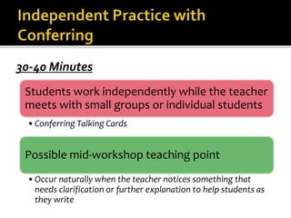 30-40 Minutes 
Students work independently while the teacher 
meets with small groups or individual students 
•Conferring Talking Cards 
Possible mid-workshop teaching point 
• Occur naturally when the teacher notices something that 
needs clarification or further explanation to help students as 
they write 
 