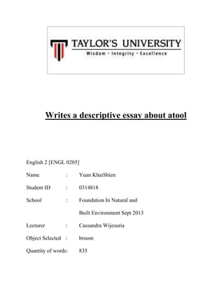 Writes a descriptive essay about atool

English 2 [ENGL 0205]
Name

:

Yuan KhaiShien

Student ID

:

0314818

School

:

Foundation In Natural and
Built Environment Sept 2013

Lecturer

:

Cassandra Wijesuria

Object Selected :

broom

Quantity of words:

835

 