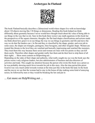 Archetypes In Flatland
The book Flatland basically describes a 2dimesional world where shapes live with no knowledge
about 3 D objects moving like 3 D things or dimensions. Reading this book helped me think
differently about geometry because I never would have thought much about the value of being able to
see things in the way that we do. Sure in this book there weren t any math equations in this book but
the perspectives of the square character, thoughts, the flat land shapes classifications and actions made
me think about how great it is to see things the way we see things in geometry and life and move the
way we do that flat landers can t. In flat and they re classified by the shape, gender, and even job in
some cases, the shapes are triangles, pentagons, lines hexagons, and other irregular shape. Women are
treated like threats to the level they are watched and basically imprisoning and watched like monsters.
They treat them this way because there sexist and woman are lines with two points so they can kill
them easily. Therefore other shapes and gender really fear them and do their best to strip them of all
their rights. ... Show more content on Helpwriting.net ...
Depending on the sides of their shape and authority, what really caught my eye was the book says the
priests weren t only religious leaders, but also administrators of business and also directors of
activities and trade. This caught my attention because the person who wrote this book was a priest so
he was probably showing much favor towards his job in this story. Also the time period this priest
lived in was very much unfair towards woman at the time just like in the book flat land. In the book
and the movie we see that the woman had to stay in the house all day making some kind of annoying
noises, be followed by men or they would be breaking the law and put in
... Get more on HelpWriting.net ...
 