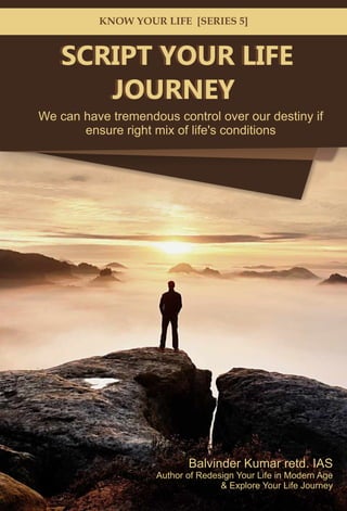 SCRIPT YOUR LIFE
& Explore Your Life Journey
Balvinder Kumar retd. IAS
Author of Redesign Your Life in Modern Age
JOURNEY
We can have tremendous control over our destiny if
ensure right mix of life's conditions
KNOW YOUR LIFE [SERIES 5]
SCRIPT YOUR LIFE
JOURNEY
 