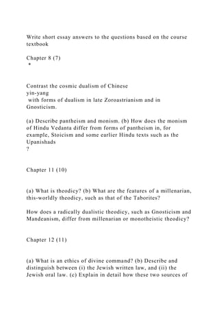 Write short essay answers to the questions based on the course
textbook
Chapter 8 (7)
*
Contrast the cosmic dualism of Chinese
yin-yang
with forms of dualism in late Zoroastrianism and in
Gnosticism.
(a) Describe pantheism and monism. (b) How does the monism
of Hindu Vedanta differ from forms of pantheism in, for
example, Stoicism and some earlier Hindu texts such as the
Upanishads
?
Chapter 11 (10)
(a) What is theodicy? (b) What are the features of a millenarian,
this-worldly theodicy, such as that of the Taborites?
How does a radically dualistic theodicy, such as Gnosticism and
Mandeanism, differ from millenarian or monotheistic theodicy?
Chapter 12 (11)
(a) What is an ethics of divine command? (b) Describe and
distinguish between (i) the Jewish written law, and (ii) the
Jewish oral law. (c) Explain in detail how these two sources of
 