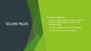 SECOND PAGES
One page in length only.
 But if you have something lengthier, such as a
contract or legal findings, you may need
additional pages.
 Or have a separate document as Enclosure.
 Use page numbers on second page.
 