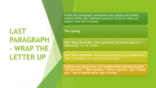 LAST
PARAGRAPH
– WRAP THE
LETTER UP
In the last paragraph, summarize your points and clearly
outline either your planned course of action or what you
expect from the recipient.
The closing:
Use "Yours sincerely" when you know the person you are
addressing, i.e. Mr. Smith.
Use "Yours faithfully" when you are starting your letter with
Dear Sir/Madam, or a similar construction.
Slightly less formal but still professional closings include
"All the best,” “Best wishes," "Warm regards," and "Thank
you." Use a comma after your closing.
 