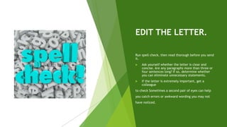 EDIT THE LETTER.
Run spell check, then read thorough before you send
it.
 Ask yourself whether the letter is clear and
concise. Are any paragraphs more than three or
four sentences long? If so, determine whether
you can eliminate unnecessary statements.
 If the letter is extremely important, get a
colleague
to check Sometimes a second pair of eyes can help
you catch errors or awkward wording you may not
have noticed.
 