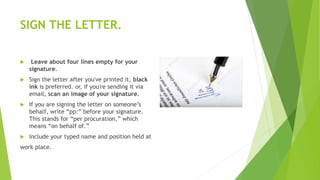 SIGN THE LETTER.
 Leave about four lines empty for your
signature.
 Sign the letter after you've printed it, black
ink is preferred. or, if you're sending it via
email, scan an image of your signature.
 If you are signing the letter on someone’s
behalf, write “pp:” before your signature.
This stands for “per procuration,” which
means “on behalf of.”
 Include your typed name and position held at
work place.
 