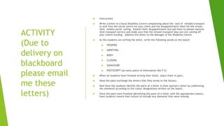 ACTIVITY
(Due to
delivery on
blackboard
please email
me these
letters)
 Instructions
 Write a letter to a local Disability Centre complaining about the lack of reliable transport
to and from the social centre for your client and the disappointment when he/she misses
their weekly social outing. Explain their disappointment and ask them to please improve
their transport service and make sure that the missed transport days are not coming off
your clients funding. Address this letter to the Manager of the Disability Centre.
 As the students are writing the letter, write the following words on the board:
 HEADING
 GREETING
 BODY
 CLOSING
 SIGNATURE
 POSTSCRIPT (an extra piece of information like P.S)
 When all students have finished writing their letter, place them in pairs.
 Have the pairs exchange the letters that they wrote to the factory.
 Now have the students identify the parts of a letter in their partner's letter by underlining
the elements according to the colour designations written on the board.
 Once the pairs have finished identifying the parts of a letter with the appropriate colours,
have students rework their letters to include any elements that were missing.
 