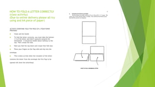 HOW TO FOLD A LETTER CORRECTLY
(class activity)
(Due to online delivery please all try
using and A4 piece of paper)
ACTIVITY EVERYONE FOLD THE PIECE OF A FOUR PAPER
PROVIDED
 Clean and dry hands
 To fold the letter correctly, you must take the bottom
1/3 of the letter and fold it upwards towards the
letterhead - it should be folded about halfway to the
top. Then crease the fold.
 Next you fold the top down and crease that fold also.
 Place your fingers on the flap side and slip into the
envelope.
 This is done so that when the recipient of the letter
removes the letter from the envelope the first flap to be
opened will show the letterhead.
 