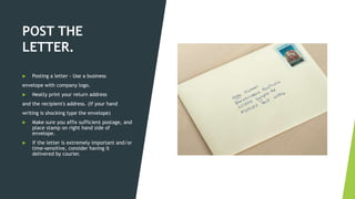 POST THE
LETTER.
 Posting a letter - Use a business
envelope with company logo.
 Neatly print your return address
and the recipient's address. (If your hand
writing is shocking type the envelope)
 Make sure you affix sufficient postage, and
place stamp on right hand side of
envelope.
 If the letter is extremely important and/or
time-sensitive, consider having it
delivered by courier.
 