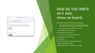 HOW DO YOU WRITE
AN E MAIL
(show on board)
Use separate business and personal email addresses
 Many jobs automatically give you an email address that you
have to use. If that’s the case, then the problem is solved.
 Use the business email address for work makes
it more professional and your personal
email address for personal emails.
 Also, if you have separate accounts, it can
help you balance your personal and
professional life.
BCC – means blind copy – means that the people
you put in this section the other
recipients will not see who you have sent it too.
 