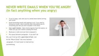 NEVER WRITE EMAILS WHEN YOU’RE ANGRY
(In fact anything when you angry)
 If you’re angry, wait until you’ve calmed down before writing
your email.
 Avoid forwarding emails and replying to all- if you need to
forward an email, check carefully what information you’re
forwarding and who you have included in the letter.
 Use a spell checker - Most email programs have this option, so
make sure you use it before sending the email.
 Read your e mails once you have composed it.
 Put spaces between paragraphs - If you don’t do
this, you’ll end up with a giant block of text. Just
hit the “Return/Enter” key twice between
paragraphs. It’s much easier to read and less
overwhelming.
 