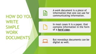 HOW DO YOU
WRITE
SIMPLE
WORK
DOCUMENTS
A work document is a piece of
information that one can use for
communicating information.
In most cases it is a paper, that
contains information in the form
of a hard copy.
But nowadays documents can be
digital as well.
 