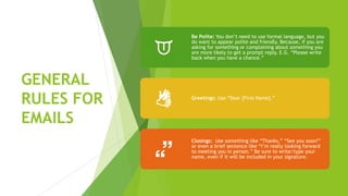 GENERAL
RULES FOR
EMAILS
Be Polite: You don’t need to use formal language, but you
do want to appear polite and friendly. Because, if you are
asking for something or complaining about something you
are more likely to get a prompt reply. E.G. “Please write
back when you have a chance.”
Greetings: Use “Dear [First Name].”
Closings: Use something like “Thanks,” “See you soon!”
or even a brief sentence like “I’m really looking forward
to meeting you in person.” Be sure to write/type your
name, even if it will be included in your signature.
 
