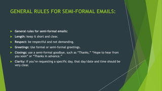 GENERAL RULES FOR SEMI-FORMAL EMAILS:
 General rules for semi-formal emails:
 Length: keep it short and clear.
 Respect: be respectful and not demanding.
 Greetings: Use formal or semi-formal greetings.
 Closings: use a semi-formal goodbye, such as “Thanks,” “Hope to hear from
you soon” or “Thanks in advance.”
 Clarity: If you’re requesting a specific day, that day/date and time should be
very clear.
 